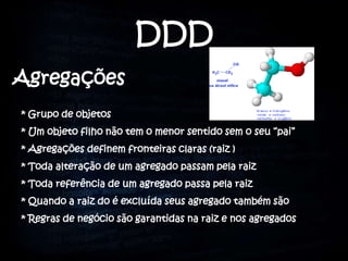 DDD
Agregações
* Grupo de objetos
* Um objeto filho não tem o menor sentido sem o seu “pai”
* Agregações definem fronteiras claras (raiz )
* Toda alteração de um agregado passam pela raiz
* Toda referência de um agregado passa pela raiz
* Quando a raiz do é excluída seus agregado também são
* Regras de negócio são garantidas na raiz e nos agregados
 