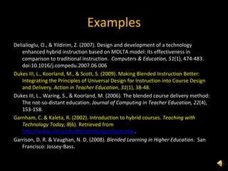 Examples Delialioglu, O., & Yildirim, Z. (2007). Design and development of a technology enhanced hybrid instruction based on MOLTA model: Its effectiveness in comparison to traditional instruction.  Computers & Education, 51 (1), 474-483.  doi:10.1016/j.compedu.2007.06.006 Dukes III, L., Koorland, M., & Scott, S. (2009). Making Blended Instruction Better: Integrating the Principles of Universal Design for Instruction into Course Design and Delivery.  Action in Teacher Education ,  31 (1), 38-48. Dukes III, L., Waring, S., & Koorland, M. (2006). The blended course delivery method: The not-so-distant education.  Journal of Computing in Teacher Education, 22 (4), 153-158.  Garnham, C. & Kaleta, R. (2002). Introduction to hybrid courses.  Teaching with Technology Today, 8 (6). Retrieved from  http://www.uwsa.edu/ttt/articles/garnham.htm . Garrison, D. R. & Vaughan, N. D. (2008).  Blended Learning in Higher Education .  San Francisco: Jossey-Bass. 