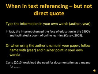 When in text referencing – but not direct quote Type the information in your own words (author, year). In fact, the Internet changed the face of education in the 1990’s and facilitated a boom of online learning (Casey, 2008).    Or when using the author’s name in your paper, follow name with (year) and his/her point in your own words:   Certo (2010) explained the need for documentation as a means for ……..     