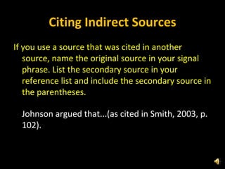 Citing Indirect Sources If you use a source that was cited in another source, name the original source in your signal phrase. List the secondary source in your reference list and include the secondary source in the parentheses. Johnson argued that...(as cited in Smith, 2003, p. 102).   