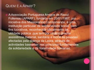 QUEM É A APARF?

   A Associação Portuguesa Amigos de Raoul
    Follereau (APARF), fundada em 20/01/1987, por
    iniciativa dos Missionários Combonianos, é uma
    instituição particular de solidariedade social, sem
    fins lucrativos, reconhecida oficialmente de
    utilidade pública ,que tem por objecto prestar
    assistência material, sanitária e moral às pessoas
    afectadas pela doença da Lepra, através de
    actividades baseadas nos princípios fundamentais
    da solidariedade e da fraternidade humanas.
 