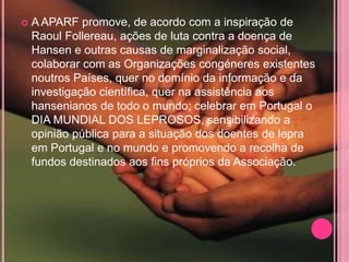    A APARF promove, de acordo com a inspiração de
    Raoul Follereau, ações de luta contra a doença de
    Hansen e outras causas de marginalização social,
    colaborar com as Organizações congéneres existentes
    noutros Países, quer no domínio da informação e da
    investigação científica, quer na assistência aos
    hansenianos de todo o mundo; celebrar em Portugal o
    DIA MUNDIAL DOS LEPROSOS, sensibilizando a
    opinião pública para a situação dos doentes de lepra
    em Portugal e no mundo e promovendo a recolha de
    fundos destinados aos fins próprios da Associação.
 