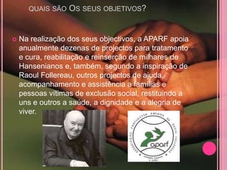 QUAIS SÃO   OS SEUS OBJETIVOS?


   Na realização dos seus objectivos, a APARF apoia
    anualmente dezenas de projectos para tratamento
    e cura, reabilitação e reinserção de milhares de
    Hansenianos e, também, segundo a inspiração de
    Raoul Follereau, outros projectos de ajuda,
    acompanhamento e assistência a famílias e
    pessoas vítimas de exclusão social, restituindo a
    uns e outros a saúde, a dignidade e a alegria de
    viver.
 