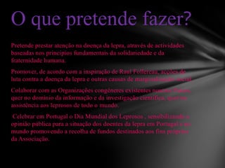 Pretende prestar atenção na doença da lepra, através de actividades
baseadas nos princípios fundamentais da solidariedade e da
fraternidade humana.
Promover, de acordo com a inspiração de Raul Follereau, acções de
luta contra a doença da lepra e outras causas de marginalização social.
Colaborar com as Organizações congéneres existentes noutros Países,
quer no domínio da informação e da investigação científica, quer na
assistência aos leprosos de todo o mundo.
Celebrar em Portugal o Dia Mundial dos Leprosos , sensibilizando a
opinião pública para a situação dos doentes da lepra em Portugal e no
mundo promovendo a recolha de fundos destinados aos fins próprios
da Associação.
O que pretende fazer?
 