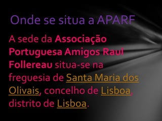 A sede da Associação
Portuguesa Amigos Raul
Follereau situa-se na
freguesia de Santa Maria dos
Olivais, concelho de Lisboa,
distrito de Lisboa.
Onde se situa a APARF
 