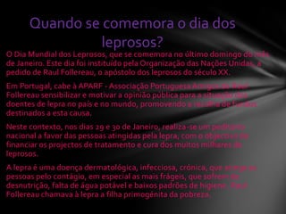 O Dia Mundial dos Leprosos, que se comemora no último domingo do mês
de Janeiro. Este dia foi instituído pela Organização das Nações Unidas, a
pedido de Raul Follereau, o apóstolo dos leprosos do século XX.
Em Portugal, cabe à APARF - Associação Portuguesa Amigos de Raul
Follereau sensibilizar e motivar a opinião pública para a situação dos
doentes de lepra no país e no mundo, promovendo a recolha de fundos
destinados a esta causa.
Neste contexto, nos dias 29 e 30 de Janeiro, realiza-se um peditório
nacional a favor das pessoas atingidas pela lepra, com o objectivo de
financiar os projectos de tratamento e cura dos muitos milhares de
leprosos.
A lepra é uma doença dermatológica, infecciosa, crónica, que atinge as
pessoas pelo contágio, em especial as mais frágeis, que sofrem de
desnutrição, falta de água potável e baixos padrões de higiene. Raul
Follereau chamava à lepra a filha primogénita da pobreza.
Quando se comemora o dia dos
leprosos?
 
