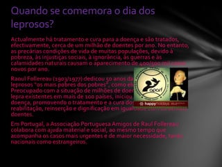 Actualmente há tratamento e cura para a doença e são tratados,
efectivamente, cerca de um milhão de doentes por ano. No entanto,
as precárias condições de vida de muitas populações, devido à
pobreza, às injustiças sociais, à ignorância, às guerras e às
calamidades naturais causam o aparecimento de 400/500 mil casos
novos por ano.
Raoul Follereau (1903/1977) dedicou 50 anos da sua vida à causa dos
leprosos “os mais pobres dos pobres”, como ele os definia.
Preocupado com a situação de milhões de doentes endémicos de
lepra existentes em mais de 100 países, iniciou a batalha contra esta
doença, promovendo o tratamento e a cura dos doentes, a sua
reabilitação, reinserção e dignificação em igualdade com os demais
doentes.
Em Portugal, a Associação Portuguesa Amigos de Raul Follereau
colabora com ajuda material e social, ao mesmo tempo que
acompanha os casos mais urgentes e de maior necessidade, tanto
nacionais como estrangeiros.
Quando se comemora o dia dos
leprosos?
 