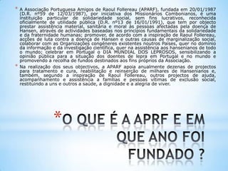 *
* A Associação Portuguesa Amigos de Raoul Follereau (APARF), fundada em 20/01/1987
(D.R. nº59 de 12/03/1987), por iniciativa dos Missionários Combonianos, é uma
instituição particular de solidariedade social, sem fins lucrativos, reconhecida
oficialmente de utilidade pública (D.R. nº13 de 16/01/1991), que tem por objecto
prestar assistência material, sanitária e moral às pessoas afectadas pela doença de
Hansen, através de actividades baseadas nos princípios fundamentais da solidariedade
e da fraternidade humanas; promover, de acordo com a inspiração de Raoul Follereau,
acções de luta contra a doença de Hansen e outras causas de marginalização social,
colaborar com as Organizações congéneres existentes noutros Países, quer no domínio
da informação e da investigação científica, quer na assistência aos hansenianos de todo
o mundo; celebrar em Portugal o DIA MUNDIAL DOS LEPROSOS, sensibilizando a
opinião pública para a situação dos doentes de lepra em Portugal e no mundo e
promovendo a recolha de fundos destinados aos fins próprios da Associação.
* Na realização dos seus objectivos, a APARF apoia anualmente dezenas de projectos
para tratamento e cura, reabilitação e reinserção de milhares de Hansenianos e,
também, segundo a inspiração de Raoul Follereau, outros projectos de ajuda,
acompanhamento e assistência a famílias e pessoas vítimas de exclusão social,
restituindo a uns e outros a saúde, a dignidade e a alegria de viver.
 