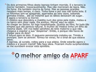 * APARF
* Os dois primeiros filhos desta leprosa tinham morrido. E o terceiro ia
morrer também. Inexoravelmente. Mas não morreram de lepra. Não.
De fome. Ela também morria de fome. Mas as pessoas grandes
resistem mais tempo, é claro. Tinha fome e por isso não tinha leite. E
os filhinhos iam-se apagando, agarrados ao seio vazio, soltando
gemidos tristes… até ao instante que os lábios deixavam de sugar…
E agora o terceiro ia morrer.
O médico que descobriu a maldita num dos giros pela mata, meteu-a
no barco sem dizer nada. Ela aceitou. Morrer aqui ou além…
Ao chegar ao Sector, foi logo hospitalizada. Quanto ao filho, foi tudo tão
simples que até parecia natural. A mulher do médico tinha um filho da
mesma idade. Um rico bebé satisfeito de leite materno e que não
chegava a esgotar a sua “despensa”. Então, e porque não havia de
chegar para os dois?
E houve para os dois. O pequeno pensionista instalou-se. Tímido a
princípio. Sem se atrever. Tornou-se voraz; foi o sinal de que estava
salvo.
A leprosa, já curada, voltou para a sua aldeia. Onde estarão agora o
médico e a jovem mamã? Não faço ideia. Ficariam muito surpreendidos
se me ouvissem evocar este episódio.
 