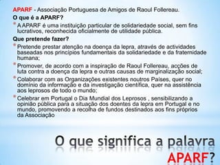 APARF
APARF - Associação Portuguesa de Amigos de Raoul Follereau.
O que é a APARF?
*A APARF é uma instituição particular de solidariedade social, sem fins
lucrativos, reconhecida oficialmente de utilidade pública.
Que pretende fazer?
*Pretende prestar atenção na doença da lepra, através de actividades
baseadas nos princípios fundamentais da solidariedade e da fraternidade
humana;
*Promover, de acordo com a inspiração de Raoul Follereau, acções de
luta contra a doença da lepra e outras causas de marginalização social;
*Colaborar com as Organizações existentes noutros Países, quer no
domínio da informação e da investigação científica, quer na assistência
aos leprosos de todo o mundo;
*Celebrar em Portugal o Dia Mundial dos Leprosos , sensibilizando a
opinião pública para a situação dos doentes da lepra em Portugal e no
mundo, promovendo a recolha de fundos destinados aos fins próprios
da Associação
 