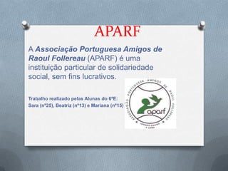 APARF
A Associação Portuguesa Amigos de
Raoul Follereau (APARF) é uma
instituição particular de solidariedade
social, sem fins lucrativos.

Trabalho realizado pelas Alunas do 6ºE:
Sara (nº25), Beatriz (nº13) e Mariana (nº15)
 