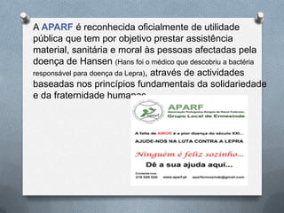 A APARF é reconhecida oficialmente de utilidade
pública que tem por objetivo prestar assistência
material, sanitária e moral às pessoas afectadas pela
doença de Hansen (Hans foi o médico que descobriu a bactéria
responsável para doença da Lepra), através de actividades
baseadas nos princípios fundamentais da solidariedade
e da fraternidade humanas.
 