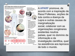 A APARF promove, de
acordo com a inspiração de
Raoul Follereau, acções de
luta contra a doença da
Lepra e outras causas de
marginalização
social, colaborar com as
organizações congéneres
existentes noutros
países, quer no domínio da
informação e da
investigação cientifica, quer
na assistência aos leprosos
de todo o mundo.
 