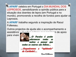 A APARF celebra em Portugal o DIA MUNDIAL DOS
LEPROSOS, sensibilizando a opinião pública para a
situação dos doentes de lepra (em Portugal e no
mundo), promovendo a recolha de fundos para ajudar os
Leprosos.
A APARF trabalha segundo a inspiração de Raoul
Follereau.
Outros projectos de ajuda são o acompanhamento e
assistência a famílias pobres, que precisam de apoio
para viverem com dignidade.
 