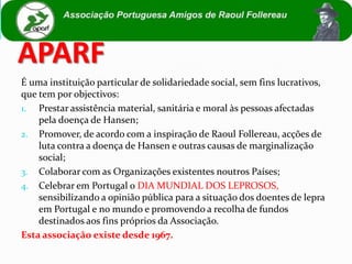 APARF
É uma instituição particular de solidariedade social, sem fins lucrativos,
que tem por objectivos:
1. Prestar assistência material, sanitária e moral às pessoas afectadas
    pela doença de Hansen;
2. Promover, de acordo com a inspiração de Raoul Follereau, acções de
    luta contra a doença de Hansen e outras causas de marginalização
    social;
3. Colaborar com as Organizações existentes noutros Países;
4. Celebrar em Portugal o DIA MUNDIAL DOS LEPROSOS,
    sensibilizando a opinião pública para a situação dos doentes de lepra
    em Portugal e no mundo e promovendo a recolha de fundos
    destinados aos fins próprios da Associação.
Esta associação existe desde 1967.
 