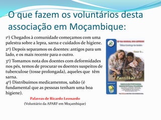 O que fazem os voluntários desta
 associação em Moçambique:
1º) Chegados à comunidade começamos com uma
palestra sobre a lepra, sarna e cuidados de higiene.
2º) Depois separamos os doentes: antigos para um
lado, e os mais recente para o outro.
3º) Tomamos nota dos doentes com deformidades
nos pés, temos de procurar os doentes suspeitos de
tuberculose (tosse prolongada), aqueles que têm
sarna.
4º) Distribuímos medicamentos, sabão (é
fundamental que as pessoas tenham uma boa
higiene).
             Palavras de Ricardo Leonardo
         (Voluntário da APARF em Moçambique)
 
