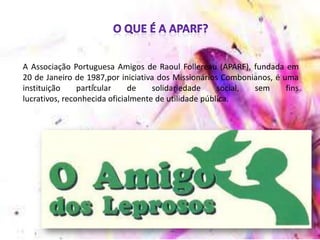 A Associação Portuguesa Amigos de Raoul Follereau (APARF), fundada em
20 de Janeiro de 1987,por iniciativa dos Missionários Combonianos, é uma
instituição particular de solidariedade social, sem fins
lucrativos, reconhecida oficialmente de utilidade pública.
 