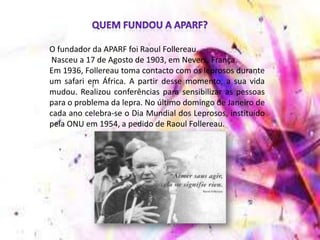 O fundador da APARF foi Raoul Follereau.
Nasceu a 17 de Agosto de 1903, em Nevers, França.
Em 1936, Follereau toma contacto com os leprosos durante
um safari em África. A partir desse momento, a sua vida
mudou. Realizou conferências para sensibilizar as pessoas
para o problema da lepra. No último domingo de Janeiro de
cada ano celebra-se o Dia Mundial dos Leprosos, instituído
pela ONU em 1954, a pedido de Raoul Follereau.
 