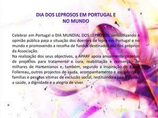 Celebrar em Portugal o DIA MUNDIAL DOS LEPROSOS, sensibilizando a
opinião pública para a situação dos doentes de lepra em Portugal e no
mundo e promovendo a recolha de fundos destinados aos fins próprios
da Associação.
Na realização dos seus objectivos, a APARF apoia anualmente dezenas
de projectos para tratamento e cura, reabilitação e reinserção de
milhares de Hansenianos e, também, segundo a inspiração de Raoul
Follereau, outros projectos de ajuda, acompanhamento e assistência a
famílias e pessoas vítimas de exclusão social, restituindo a uns e outros
a saúde, a dignidade e a alegria de viver.
 