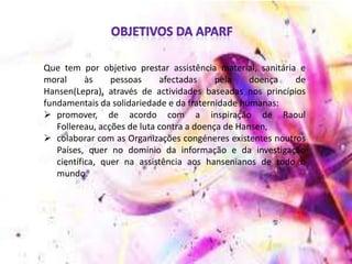 Que tem por objetivo prestar assistência material, sanitária e
moral às pessoas afectadas pela doença de
Hansen(Lepra), através de actividades baseadas nos princípios
fundamentais da solidariedade e da fraternidade humanas:
 promover, de acordo com a inspiração de Raoul
Follereau, acções de luta contra a doença de Hansen,
 colaborar com as Organizações congéneres existentes noutros
Países, quer no domínio da informação e da investigação
científica, quer na assistência aos hansenianos de todo o
mundo.
 