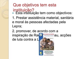 Que objetivos tem esta
instituição?
  Esta instituição tem como objectivos:
1. Prestar assistência material, sanitária
e moral às pessoas afectadas pela
Lepra;
2. promover, de acordo com a
inspiração de Raoul Follereau, acções
de luta contra a Lepra.
 