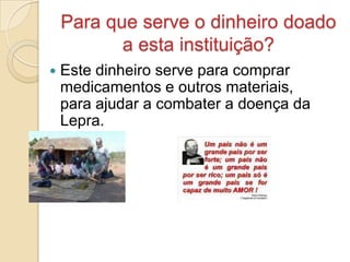 Para que serve o dinheiro doado
           a esta instituição?
   Este dinheiro serve para comprar
    medicamentos e outros materiais,
    para ajudar a combater a doença da
    Lepra.
 