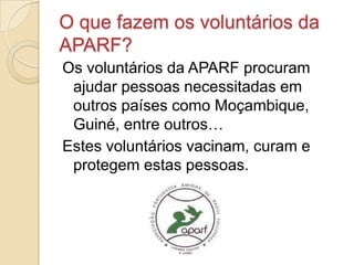 O que fazem os voluntários da
APARF?
Os voluntários da APARF procuram
 ajudar pessoas necessitadas em
 outros países como Moçambique,
 Guiné, entre outros…
Estes voluntários vacinam, curam e
 protegem estas pessoas.
 