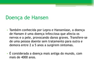 Doença de Hansen

• Também conhecida por Lepra e Hanseníase, a doença
  de Hansen é uma doença infecciosa que afecta os
  nervos e a pele, provocando danos graves. Transfere-se
  de uma pessoa doente sem tratamento para outra e
  demora entre 2 a 5 anos a surgirem sintomas.

• É considerada a doença mais antiga do mundo, com
  mais de 4000 anos.
 