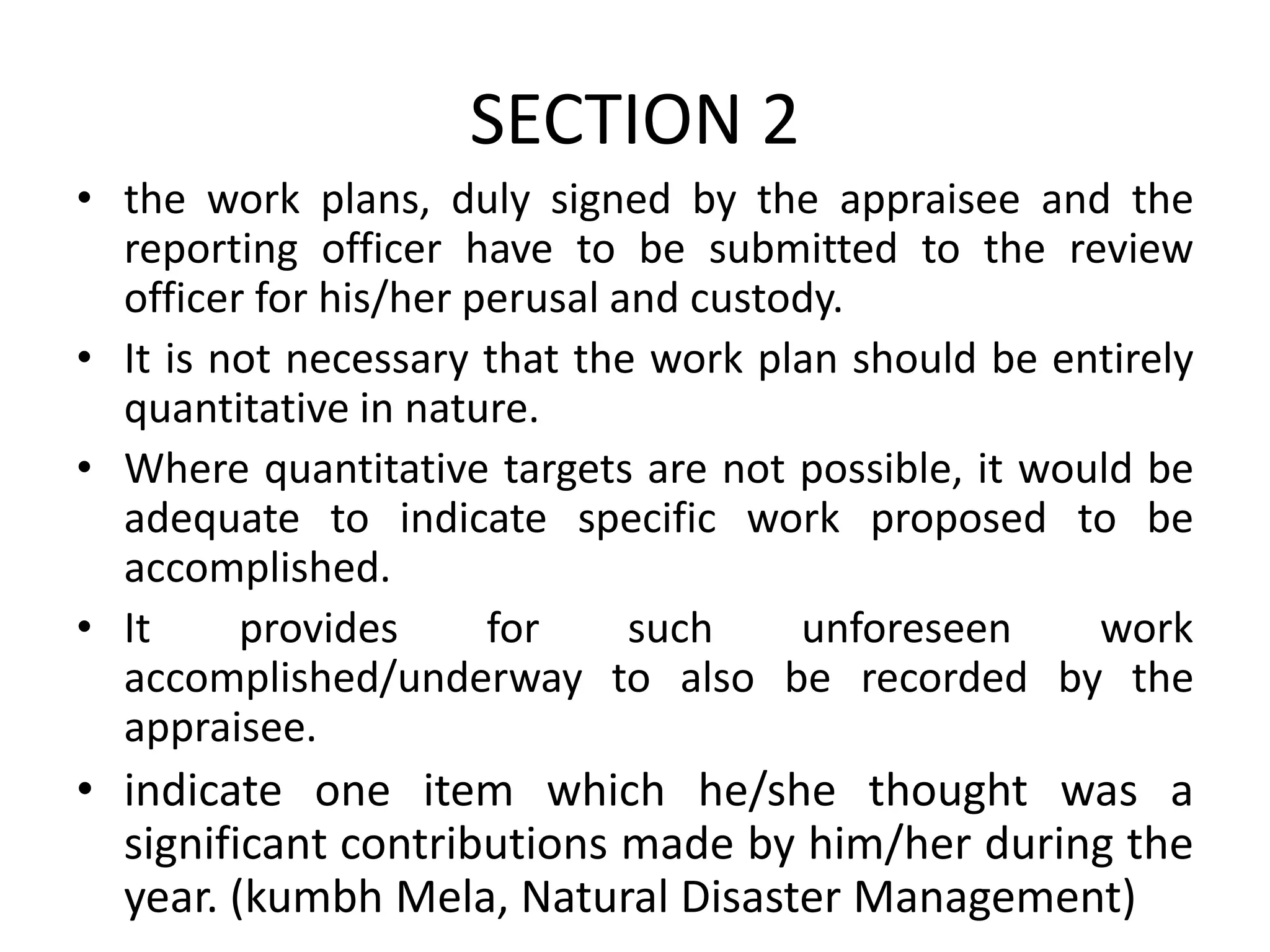 SECTION 2
• the work plans, duly signed by the appraisee and the
reporting officer have to be submitted to the review
officer for his/her perusal and custody.
• It is not necessary that the work plan should be entirely
quantitative in nature.
• Where quantitative targets are not possible, it would be
adequate to indicate specific work proposed to be
accomplished.
• It provides for such unforeseen work
accomplished/underway to also be recorded by the
appraisee.
• indicate one item which he/she thought was a
significant contributions made by him/her during the
year. (kumbh Mela, Natural Disaster Management)
 