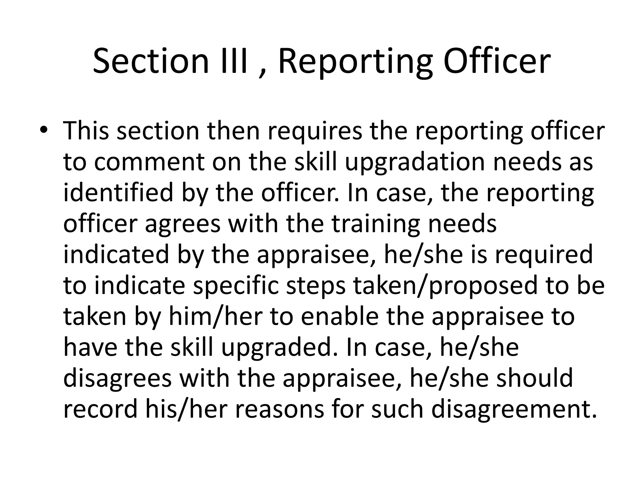 Section III , Reporting Officer
• This section then requires the reporting officer
to comment on the skill upgradation needs as
identified by the officer. In case, the reporting
officer agrees with the training needs
indicated by the appraisee, he/she is required
to indicate specific steps taken/proposed to be
taken by him/her to enable the appraisee to
have the skill upgraded. In case, he/she
disagrees with the appraisee, he/she should
record his/her reasons for such disagreement.
 