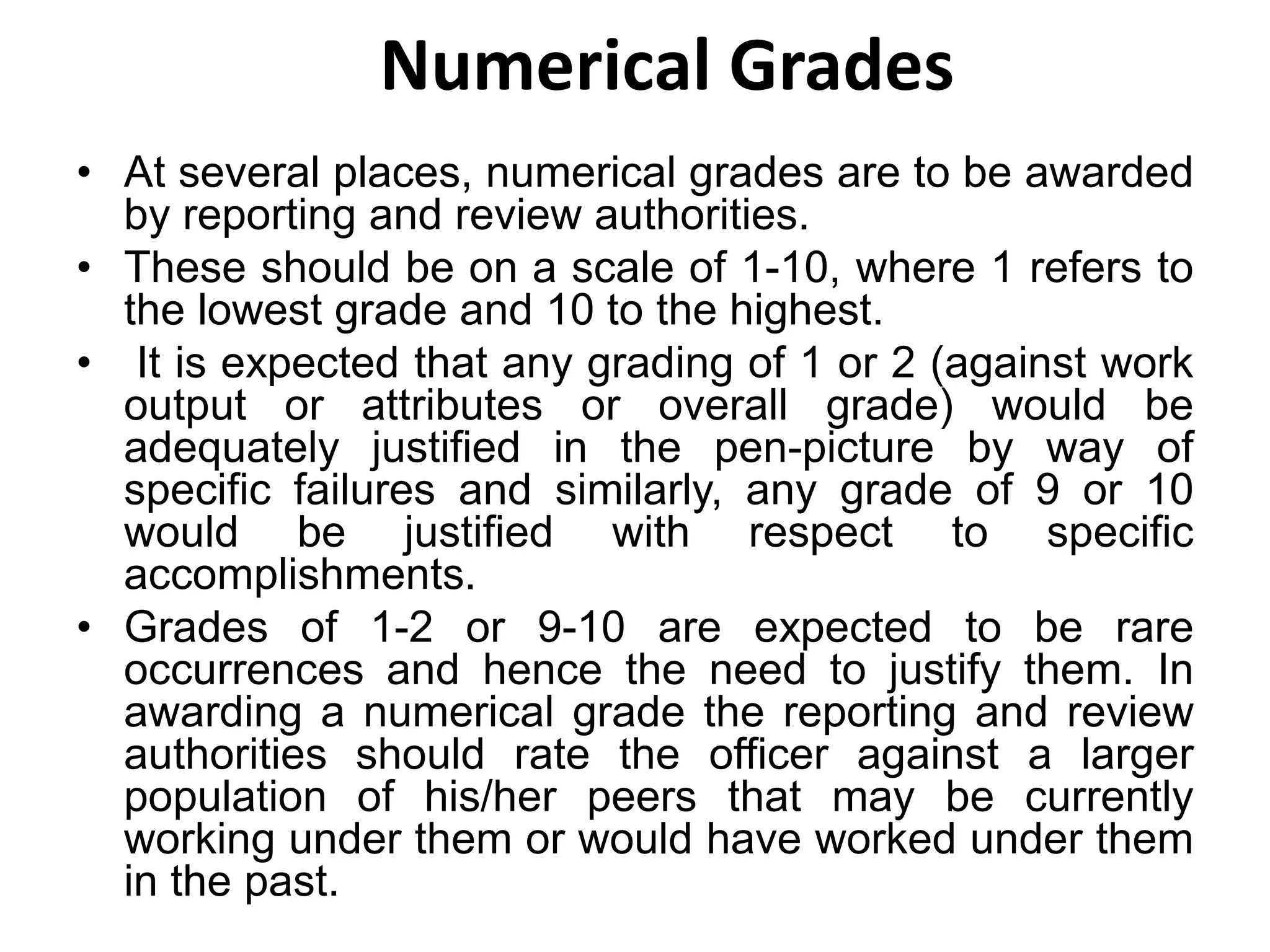 Numerical Grades
• At several places, numerical grades are to be awarded
by reporting and review authorities.
• These should be on a scale of 1-10, where 1 refers to
the lowest grade and 10 to the highest.
• It is expected that any grading of 1 or 2 (against work
output or attributes or overall grade) would be
adequately justified in the pen-picture by way of
specific failures and similarly, any grade of 9 or 10
would be justified with respect to specific
accomplishments.
• Grades of 1-2 or 9-10 are expected to be rare
occurrences and hence the need to justify them. In
awarding a numerical grade the reporting and review
authorities should rate the officer against a larger
population of his/her peers that may be currently
working under them or would have worked under them
in the past.
 