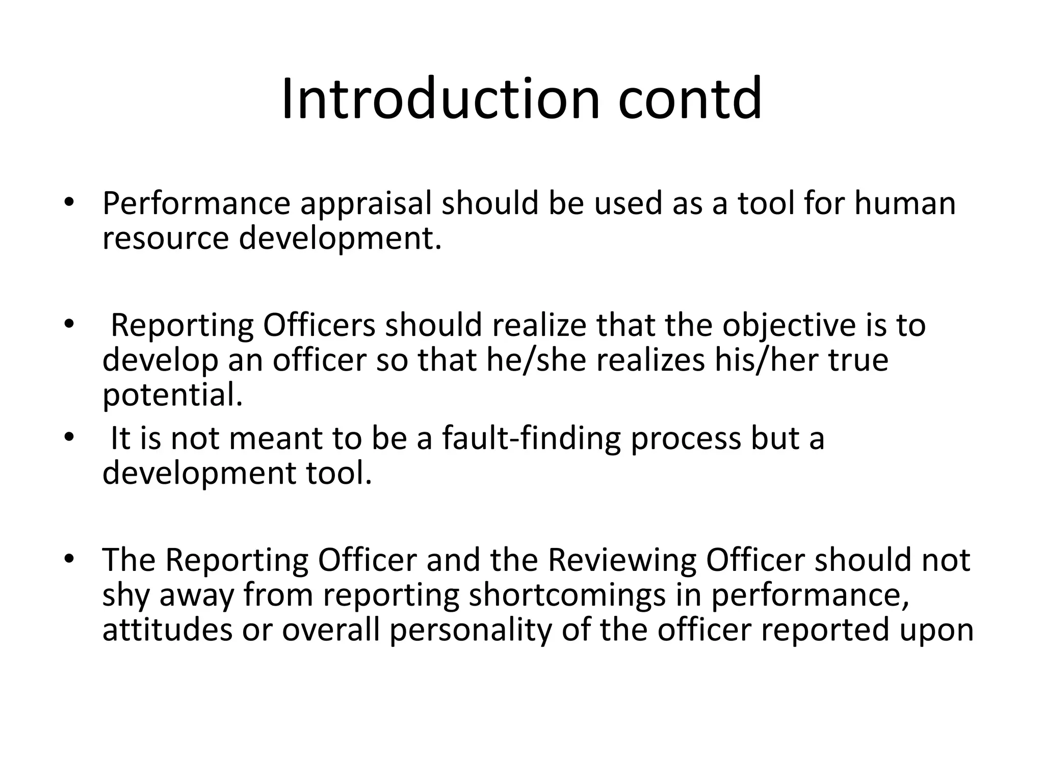 Introduction contd
• Performance appraisal should be used as a tool for human
resource development.
• Reporting Officers should realize that the objective is to
develop an officer so that he/she realizes his/her true
potential.
• It is not meant to be a fault-finding process but a
development tool.
• The Reporting Officer and the Reviewing Officer should not
shy away from reporting shortcomings in performance,
attitudes or overall personality of the officer reported upon
 