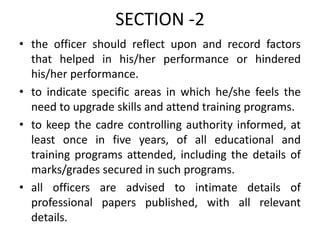 SECTION -2
• the officer should reflect upon and record factors
that helped in his/her performance or hindered
his/her performance.
• to indicate specific areas in which he/she feels the
need to upgrade skills and attend training programs.
• to keep the cadre controlling authority informed, at
least once in five years, of all educational and
training programs attended, including the details of
marks/grades secured in such programs.
• all officers are advised to intimate details of
professional papers published, with all relevant
details.
 