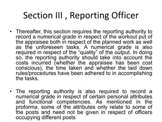 Section III , Reporting Officer
• Thereafter, this section requires the reporting authority to
record a numerical grade in respect of the workout put of
the appraisee both in respect of the planned work as well
as the unforeseen tasks. A numerical grade is also
required in respect of the “quality” of the output. In doing
so, the reporting authority should take into account the
costs incurred (whether the appraisee has been cost
conscious), the time taken and whether the laid down
rules/procedures have been adhered to in accomplishing
the tasks.
• The reporting authority is also required to record a
numerical grade in respect of certain personal attributes
and functional competencies. As mentioned in the
proforma, some of the attributes only relate to some of
the posts and need not be given in respect of officers
occupying different posts
 