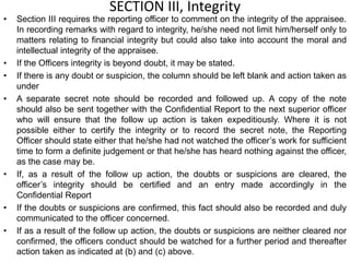 SECTION III, Integrity
• Section III requires the reporting officer to comment on the integrity of the appraisee.
In recording remarks with regard to integrity, he/she need not limit him/herself only to
matters relating to financial integrity but could also take into account the moral and
intellectual integrity of the appraisee.
• If the Officers integrity is beyond doubt, it may be stated.
• If there is any doubt or suspicion, the column should be left blank and action taken as
under
• A separate secret note should be recorded and followed up. A copy of the note
should also be sent together with the Confidential Report to the next superior officer
who will ensure that the follow up action is taken expeditiously. Where it is not
possible either to certify the integrity or to record the secret note, the Reporting
Officer should state either that he/she had not watched the officer’s work for sufficient
time to form a definite judgement or that he/she has heard nothing against the officer,
as the case may be.
• If, as a result of the follow up action, the doubts or suspicions are cleared, the
officer’s integrity should be certified and an entry made accordingly in the
Confidential Report
• If the doubts or suspicions are confirmed, this fact should also be recorded and duly
communicated to the officer concerned.
• If as a result of the follow up action, the doubts or suspicions are neither cleared nor
confirmed, the officers conduct should be watched for a further period and thereafter
action taken as indicated at (b) and (c) above.
 