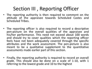 Section III , Reporting Officer
• The reporting authority is then required to comment on the
attitude of the appraisee towards Scheduled Castes and
Scheduled Tribes.
• The reporting officer is also required to record a descriptive
pen-picture on the overall qualities of the appraisee and
his/her performance. This need not exceed about 100 words
and should try to cover qualities which the reporting officer
feels have not been adequately covered through the specific
attributes and the work assessment. The pen-picture is also
meant to be a qualitative supplement to the quantitative
assessments made earlier part of this section.
• Finally, the reporting authority is required to record an overall
grade. This should also be done on a scale of 1-10, with 1
referring to the lowest grade and 10 to the highest
 
