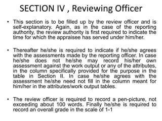 SECTION IV , Reviewing Officer
• This section is to be filled up by the review officer and is
self-explanatory. Again, as in the case of the reporting
authority, the review authority is first required to indicate the
time for which the appraisee has served under him/her.
• Thereafter he/she is required to indicate if he/she agrees
with the assessments made by the reporting officer. In case
he/she does not he/she may record his/her own
assessment against the work output or any of the attributes,
in the column specifically provided for the purpose in the
table in Section II. In case he/she agrees with the
assessment he/she need not fill in the column meant for
him/her in the attributes/work output tables.
• The review officer is required to record a pen-picture, not
exceeding about 100 words. Finally he/she is required to
record an overall grade in the scale of 1-1
 