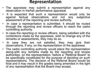 Representation
• The appraisee may submit a representation against any
observation in his/her performance appraisal.
• It is expected that such a representation would only be
against factual observations and not any subjective
assessment of the reporting and review authority.
• In case a representation is submitted, it should be routed
through the reporting and review officers to reach the cadre
controlling authority.
• In case the reporting or review officers, being satisfied with the
contentions made by the appraisee, wish to change any of the
remarks or assessments, they may do so.
• In case they are not satisfied, they may give their
observations, if any, on the representation of the appraisee.
• The cadre controlling authority would place the representation
along-with any remarks made by the reporting and review
authorities, on the representation, before a “Referral Board” to
be specifically constituted for the purpose of deciding on such
representations. The decision of the Referral Board would be
final and it may result in the grades being amended in the light
of any representation that the Board may accept.
 