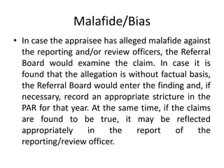 Malafide/Bias
• In case the appraisee has alleged malafide against
the reporting and/or review officers, the Referral
Board would examine the claim. In case it is
found that the allegation is without factual basis,
the Referral Board would enter the finding and, if
necessary, record an appropriate stricture in the
PAR for that year. At the same time, if the claims
are found to be true, it may be reflected
appropriately in the report of the
reporting/review officer.
 