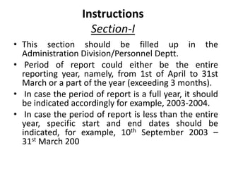 Instructions
Section-I
• This section should be filled up in the
Administration Division/Personnel Deptt.
• Period of report could either be the entire
reporting year, namely, from 1st of April to 31st
March or a part of the year (exceeding 3 months).
• In case the period of report is a full year, it should
be indicated accordingly for example, 2003-2004.
• In case the period of report is less than the entire
year, specific start and end dates should be
indicated, for example, 10th September 2003 –
31st March 200
 