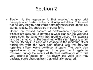 Section 2
• Section II, the appraisee is first required to give brief
description of his/her duties and responsibilities. This need
not be very lengthy and would normally not exceed about 100
words. Ideally, this should be in bullet form.
• Under the revised system of performance appraisal, all
officers are required to develop a work plan for the year and
agree upon the same with the reporting officer. This exercise
is to be carried out at the beginning of the year, typically within
the first 15 days. In case of a change in the reporting officer
during the year, the work plan agreed with the previous
reporting officer would continue to apply. The work plan
agreed upon at the beginning of the year has to again be
reviewed during the month of September/October as a mid
year exercise. Based on This review the work plan may
undergo some changes from that originally prepared.
 