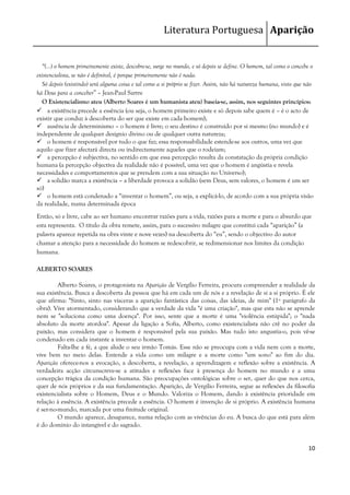 Literatura Portuguesa Aparição


  “(...) o homem primeiramente existe, descobre-se, surge no mundo, e só depois se define. O homem, tal como o concebe o
existencialista, se não é definível, é porque primeiramente não é nada.
  Só depois (existindo) será alguma coisa e tal como a si próprio se fizer. Assim, não há natureza humana, visto que não
há Deus para a conceber” – Jean-Paul Sartre
  O Existencialismo ateu (Alberto Soares é um humanista ateu) baseia-se, assim, nos seguintes princípios:
 a existência precede a essência (ou seja, o homem primeiro existe e só depois sabe quem é – é o acto de
existir que conduz à descoberta do ser que existe em cada homem);
 ausência de determinismo – o homem é livre; o seu destino é construído por si mesmo (no mundo) e é
independente de qualquer desígnio divino ou de qualquer outra natureza;
 o homem é responsável por tudo o que faz; essa responsabilidade estende-se aos outros, uma vez que
aquilo que fizer afectará directa ou indirectamente aqueles que o rodeiam;
 a percepção é subjectiva, no sentido em que essa percepção resulta da constatação da própria condição
humana (a percepção objectiva da realidade não é possível, uma vez que o homem é angústia e revela
necessidades e comportamentos que se prendem com a sua situação no Universo);
 a solidão marca a existência – a liberdade provoca a solidão (sem Deus, sem valores, o homem é um ser
só)
 o homem está condenado a “inventar o homem”, ou seja, a explicá-lo, de acordo com a sua própria visão
da realidade, numa determinada época
Então, só e livre, cabe ao ser humano encontrar razões para a vida, razões para a morte e para o absurdo que
esta representa. O título da obra remete, assim, para o sucessivo milagre que constitui cada “aparição” (a
palavra aparece repetida na obra vinte e nove vezes) na descoberta do “eu”, sendo o objectivo do autor
chamar a atenção para a necessidade do homem se redescobrir, se redimensionar nos limites da condição
humana.

ALBERTO SOARES

         Alberto Soares, o protagonista na Aparição de Vergílio Ferreira, procura compreender a realidade da
sua existência. Busca a descoberta da pessoa que há em cada um de nós e a revelação de si a si próprio. É ele
que afirma: "Sinto, sinto nas vísceras a aparição fantástica das coisas, das ideias, de mim" (1º parágrafo da
obra). Vive atormentado, considerando que a verdade da vida "é uma criação", mas que esta não se aprende
nem se "soluciona como uma doença". Por isso, sente que a morte é uma "violência estúpida"; o "nada
absoluto da morte atordoa". Apesar da ligação a Sofia, Alberto, como existencialista não crê no poder da
paixão, mas considera que o homem é responsável pela sua paixão. Mas tudo isto angustia-o, pois vê-se
condenado em cada instante a inventar o homem.
         Falta-lhe a fé, a que alude o seu irmão Tomás. Esse não se preocupa com a vida nem com a morte,
vive bem no meio delas. Entende a vida como um milagre e a morte como "um sono" ao fim do dia.
Aparição oferece-nos a evocação, a descoberta, a revelação, a aprendizagem e reflexão sobre a existência. A
verdadeira acção circunscreve-se a atitudes e reflexões face à presença do homem no mundo e a uma
concepção trágica da condição humana. São preocupações ontológicas sobre o ser, quer do que nos cerca,
quer de nós próprios e da sua fundamentação. Aparição, de Vergílio Ferreira, segue as reflexões da filosofia
existencialista sobre o Homem, Deus e o Mundo. Valoriza o Homem, dando à existência prioridade em
relação à essência. A existência precede a essência. O homem é invenção de si próprio. A existência humana
é ser-no-mundo, marcada por uma finitude original.
         O mundo aparece, desaparece, numa relação com as vivências do eu. A busca do que está para além
é do domínio do intangível e do sagrado.


                                                                                                                     10
 