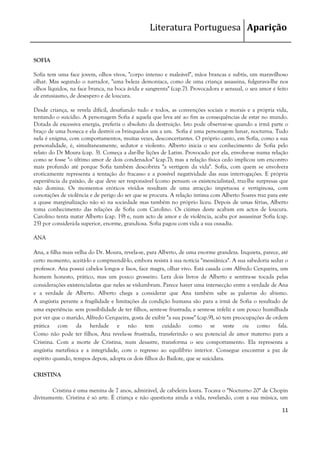 Literatura Portuguesa Aparição


SOFIA

Sofia tem uma face jovem, olhos vivos, "corpo intenso e maleável", mãos brancas e subtis, um maravilhoso
olhar. Mas segundo o narrador, "uma beleza demoníaca, como de uma criança assassina, fulgurava-lhe nos
olhos líquidos, na face branca, na boca ávida e sangrenta" (cap.7). Provocadora e sensual, o seu amor é feito
de entusiasmo, de desespero e de loucura.

Desde criança, se revela difícil, desafiando tudo e todos, as convenções sociais e morais e a própria vida,
tentando o suicídio. A personagem Sofia é aquela que leva até ao fim as consequências de estar no mundo.
Dotada de excessiva energia, preferia o absoluto da destruição. Isto pode observar-se quando a irmã parte o
braço de uma boneca e ela destrói os brinquedos um a um. Sofia é uma personagem lunar, nocturna. Tudo
nela é enigma, com comportamentos, muitas vezes, desconcertantes. O próprio canto, em Sofia, como a sua
personalidade, é, simultaneamente, sedutor e violento. Alberto inicia o seu conhecimento de Sofia pelo
relato do Dr Moura (cap. 3). Começa a dar-lhe lições de Latim. Provocado por ela, envolve-se numa relação
como se fosse "o último amor de dois condenados" (cap.7); mas a relação física cedo implicou um encontro
mais profundo até porque Sofia também descobrira "a vertigem da vida". Sofia, com quem se envolvera
eroticamente representa a tentação do fracasso e a possível negatividade das suas interrogações. E própria
experiência da paixão, de que deve ser responsável (como pensam os existencialistas), traz-lhe surpresas que
não domina. Os momentos eróticos vividos resultam de uma atracção impetuosa e vertiginosa, com
conotações de violência e de perigo do ser que se procura. A relação íntima com Alberto Soares traz para este
a quase marginalização não só na sociedade mas também no próprio liceu. Depois de umas férias, Alberto
toma conhecimento das relações de Sofia com Carolino. Os ciúmes deste acabam em actos de loucura.
Carolino tenta matar Alberto (cap. 19) e, num acto de amor e de violência, acaba por assassinar Sofia (cap.
25) por considerá-la superior, enorme, grandiosa. Sofia pagou com vida a sua ousadia.

ANA

Ana, a filha mais velha do Dr. Moura, revela-se, para Alberto, de uma enorme grandeza. Inquieta, parece, até
certo momento, aceitá-lo e compreendê-lo, embora resista à sua notícia "messiânica". A sua sabedoria seduz o
professor. Ana possui cabelos longos e lisos, face magra, olhar vivo. Está casada com Alfredo Cerqueira, um
homem honesto, prático, mas um pouco grosseiro. Lera dois livros de Alberto e sentira-se tocada pelas
considerações existencialistas que neles se vislumbram. Parece haver uma intersecção entre a verdade de Ana
e a verdade de Alberto. Alberto chega a considerar que Ana também sabe as palavras do abismo.
A angústia perante a fragilidade e limitações da condição humana são para a irmã de Sofia o resultado de
uma experiência: sem possibilidade de ter filhos, sente-se frustrada; e sente-se infeliz e um pouco humilhada
por ver que o marido, Alfredo Cerqueira, gosta de exibir "a sua posse" (cap.9), só tem preocupações de ordem
prática com da herdade e não tem cuidado como se veste ou como fala.
Como não pode ter filhos, Ana revela-se frustrada, transferindo o seu potencial de amor materno para a
Cristina. Com a morte de Cristina, num desastre, transforma o seu comportamento. Ela representa a
angústia metafísica e a integridade, com o regresso ao equilíbrio interior. Consegue encontrar a paz de
espírito quando, tempos depois, adopta os dois filhos do Bailote, que se suicidara.

CRISTINA

       Cristina é uma menina de 7 anos, admirável, de cabeleira loura. Tocava o "Nocturno 20" de Chopin
divinamente. Cristina é só arte. É criança e não questiona ainda a vida, revelando, com a sua música, um

                                                                                                          11
 