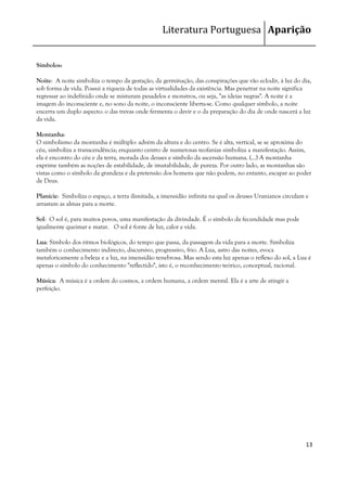 Literatura Portuguesa Aparição


Símbolos:

Noite: A noite simboliza o tempo da gestação, da germinação, das conspirações que vão eclodir, à luz do dia,
sob forma de vida. Possui a riqueza de todas as virtualidades da existência. Mas penetrar na noite significa
regressar ao indefinido onde se misturam pesadelos e monstros, ou seja, "as ideias negras". A noite é a
imagem do inconsciente e, no sono da noite, o inconsciente liberta-se. Como qualquer símbolo, a noite
encerra um duplo aspecto: o das trevas onde fermenta o devir e o da preparação do dia de onde nascerá a luz
da vida.

Montanha:
O simbolismo da montanha é múltiplo: advém da altura e do centro. Se é alta, vertical, se se aproxima do
céu, simboliza a transcendência; enquanto centro de numerosas teofanias simboliza a manifestação. Assim,
ela é encontro do céu e da terra, morada dos deuses e símbolo da ascensão humana. (…) A montanha
exprime também as noções de estabilidade, de imutabilidade, de pureza. Por outro lado, as montanhas são
vistas como o símbolo da grandeza e da pretensão dos homens que não podem, no entanto, escapar ao poder
de Deus.

Planície: Simboliza o espaço, a terra ilimitada, a imensidão infinita na qual os deuses Uranianos circulam e
arrastam as almas para a morte.

Sol: O sol é, para muitos povos, uma manifestação da divindade. É o símbolo da fecundidade mas pode
igualmente queimar e matar. O sol é fonte de luz, calor e vida.

Lua: Símbolo dos ritmos biológicos, do tempo que passa, da passagem da vida para a morte. Simboliza
também o conhecimento indirecto, discursivo, progressivo, frio. A Lua, astro das noites, evoca
metaforicamente a beleza e a luz, na imensidão tenebrosa. Mas sendo esta luz apenas o reflexo do sol, a Lua é
apenas o símbolo do conhecimento "reflectido", isto é, o reconhecimento teórico, conceptual, racional.

Música: A música é a ordem do cosmos, a ordem humana, a ordem mental. Ela é a arte de atingir a
perfeição.




                                                                                                          13
 