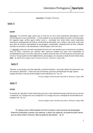Literatura Portuguesa Aparição


                                     Aparição, Vergílio Ferreira




8/6/89

[Aparição] Em primeiro lugar, penso que se trata de um livro muito importante (desculpem) e bem
estruturado para o que eu pretendia. – e muito original na sua temática (dêem lá o jeito e nova desculpa).
Em segundo lugar, verifico agora melhor como a orientação tem ainda fortes raízes tradicionais
(caracteres, encadeamento da história, entremeado de descrições, etc.), embora haja muito já de novo
para além da temática (interpelação da personagem, comparações, atropelamento da frase, reflexões
inseridas na narrativa, e não sobrepostas, a abstratização, o tom, etc, etc.).
(...) Aparição revela-nos uma bela capacidade ficcional com uma temática que eu persisto em considerar
nova em toda a literatura que conheço. Mas revela-me também por vezes uma imaturidade na
sensibilidade de quem o escreveu. Mas isso só poderia esclarecer bem, se fosse hoje que escrevesse esse
romance. Porque poderia manter tudo (história, personagens, etc.) excepto o modo de estar diante desse
todo. Pg. 209 Ferreira, Vergílio, Conta- Corrente nova-série I , Bertrand , Lisboa, 1993




“Quando eu me propus a escrever Aparição, a primeira tentativa – que ainda esbocei foi justamente a de
um romance “abstracto” – muito mais que os franceses, porque eu pretendia pôr em jogo apenas
relações de ideias, manchas de personagens como indicativos, etc.” pg. 179
                                         Ferreira, Vergílio, Conta-Corrente nova-série III , Bertrand , Lisboa, 1994




4/5/90

O conceito de “aparição é muito importante para mim, muito importante porque não tem que ver só com
a relação do “eu” consigo mas com a relação do “eu” consigo mas com a revelação de transcendência de
qualquer real”. Pg. 115
                                         Ferreira, Vergílio, Conta- Corrente nova-série II , Bertrand , Lisboa, 1993




      “E, todavia como é difícil explicar-me! Há no homem o dom perverso da banalização.
 Estamos condenados a pensar com palavras, a sentir com palavras, se queremos pelo menos
 que os outros sintam connosco. Mas as palavras são pedras.” Pg. 44


                                                                                                                  2
 