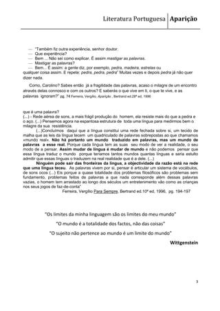 Literatura Portuguesa Aparição



   — “Também fiz outra experiência, senhor doutor.
   — Que experiência?
   — Bem ... Não sei como explicar. É assim mastigar as palavras.
   — Mastigar as palavras?
   — Bem... É assim: a gente diz, por exemplo, pedra, madeira, estrelas ou
qualquer coisa assim. E repete: pedra, pedra, pedra” Muitas vezes e depois pedra já não quer
dizer nada.
    Como, Carolino? Sabes então já a fragilidade das palavras, acaso o milagre de um encontro
através delas connosco e com os outros? E saberás o que vive em ti, o que te vive, e as
palavras ignoram?” pg. 74 Ferreira, Vergílio, Aparição , Bertrand ed.28ª ed, 1996


que é uma palavra?
(...) - Rede aérea de sons, a mais frágil produção do homem, ela resiste mais do que a pedra e
o aço. (...) Pensemos agora na espantosa estrutura de toda uma língua para medirmos bem o
milagre da sua resistência.
         (...)Concluímos daqui que a língua constitui uma rede fechada sobre si, um tecido de
malha que as leis da língua tecem um quadriculado de palavras sobrepostas ao que chamamos
«mundo real». Não há portanto um mundo traduzido em palavras, mas um mundo de
palavras a esse real. Porque cada língua tem as suas seu modo de ver a realidade, o seu
modo de a pensar. Assim mudar de língua é mudar de mundo e não podemos pensar que
essa língua traduz o mundo porque teríamos tantos mundos quantas línguas e seria estulto
admitir que essas línguas o traduzem na real realidade que é a dele. (...)
         Ninguém pode sair das fronteiras da língua, a objectividade da razão está na rede
que uma língua teceu. As palavras vivem por si, pensar é articular um sistema de vocábulos,
de sons ocos (...) Eis porque a quase totalidade dos problemas filosóficos são problemas sem
fundamento, problemas feitos de palavras a que nada corresponde além dessas palavras
vazias, o homem tem arrastado ao longo dos séculos um entretenimento vão como as crianças
nos seus jogos de faz-de-conta”
                       Ferreira, Vergílio Para Sempre, Bertrand ed.10ª ed, 1996, pg. 194-197




           “Os limites da minha linguagem são os limites do meu mundo”
                 “O mundo é a totalidade dos factos, não das coisas”
              “O sujeito não pertence ao mundo é um limite do mundo”
                                                                               Wittgenstein




                                                                                               3
 