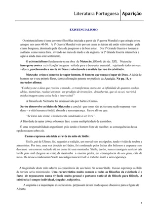 Literatura Portuguesa Aparição


                                             EXISTENCIALISMO


     O existencialismo é uma corrente filosófica iniciada a partir da 1ª guerra Mundial e que atingiu o seu
   apogeu nos anos 40-50. A 1ª Guerra Mundial veio por em causa as ideias até então valorizadas pela
   classe burguesa, dominada pela ideia de progresso e de bem estar. Na 1ª Grande Guerra o homem é
   aviltado como nunca fora , vivendo no meio do medo e da angústia. A 2ª Grande Guerra intensifica e
   agrava ainda mais este sentimento.
        O existencialismo fundamenta-se na obra de Nietzsche, filósofo do séc. XIX. Nietzsche
   insurge-se contra a civilização burguesa voltada para o bem-estar material , rejeitando todos os seus
   valores, proclamando a morte de Deus e valorizando o sentido terreno da existência.
       Nietzsche criou o conceito de super-homem. O homem que ocupa o lugar de Deus. A ideia do
   homem ser o seu próprio Deus, com a afirmação patente no prefácio da Aparição. Na pg. 11, o
   narrador afirma:
   “Conheço-me o deus que recriou o mundo., o transformou, mora-me a infinidade de quantos sonhos,
   ideias, memórias, realizei em mim um prodígio de invenções , descobertas, que só eu sei, recriei à
   minha imagem tanta coisa bela e inverosímil”
        A filosofia de Nietzsche foi desenvolvida por Sartre e Camus.
   Sartre desenvolve as ideias de Nietzsche e conclui que como não existe uma razão suprema - um
   deus – a vida humana é inútil, absurda e sem esperança. Sartre afirma que:
        “Se Deus não existe, o homem está condenado a ser livre”.
   A liberdade de optar coloca o homem face a uma multiplicidade de caminhos.
   É uma responsabilidade angustiante pois sendo o homem livre de escolher, as consequências dessa
opção recaem sobre ele.
      Camus expressa esta ideia através do mito de Sísifo:
        Sísifo, pai de Ulisses, foi, segundo a tradição, um mortal sem escrúpulos, tendo vivido de roubos e
assassínios. Por isso, uma vez descido ao Hades, foi condenado pelos Juízes dos Infernos a empurrar sem
descanso um enorme rochedo até ao cume de uma montanha. Sísifo, porém, nunca conseguiu realizar esta
tarefa pois mal chegava ao cimo da montanha a enorme pedra, em consequência do seu peso, caía de
novo. Os deuses condenaram Sísifo ao castigo mais terrível: o trabalho inútil e sem esperança.


  A tragicidade deste mito advém da consciência do seu herói. Se acaso Sísifo tivesse esperança o efeito
da tortura seria minimizado. Uma característica muito comum a todas as filosofias da existência é o
facto de repousarem numa vivência muito pessoal e portanto variável de filósofo para filósofo. A
existência é sempre individual, singular, subjectiva.
     A angústia e a inquietação existencialista perpassam de um modo quase obsessivo para a figura de
Alberto.



                                                                                                              4
 