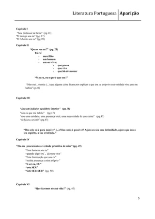 Literatura Portuguesa Aparição


Capítulo I
 ―Sou professor de liceu‖ (pg.13)
―O monge sou eu‖ (pg. 17)
―O Alberto sou eu‖ (pg.20)

Capítulo II
               “Quem sou eu?” (pg. 25)
                  Tu és:
                     - meu filho
                     - um homem
                     - um ser vivo:
                                 - que pensa
                                 - que vive
                                 - que há-de morrer

                  “Mas eu, eu o que é que sou?”

         ―Mas eu (..) sentia (...) que alguma coisa ficara por explicar e que era eu próprio essa entidade viva que me
        habita‖ (p.26)


Capítulo III



   “Sou um indizível equilíbrio interior” (pg.46)
   ―sou eu que me habito‖ (pg.47)
   ―sou uma entidade, uma presença total, uma necessidade do que existe‖ (pg.47)
   ―só há eu a existir‖ (pg.47)


      “Ora este eu é para morrer” (...) Mas como é possível? Agora eu sou essa intimidade, agora que sou o
      seu espírito, a sua evidência.”

Capítulo IV

“Eis-me procurando a verdade primitiva de mim” (pg. 49)
        ―Esse homem sou eu‖
        ―quando digo ―eu‖, já estou vivo‖
        ―Esta iluminação que sou eu‖
        ―minha presença a mim próprio ‖
        “é ser eu, EU”
        “este SER”
        “este SER-SER” (pg. 50)




Capítulo VI
                  “Que fazemos nós na vida?” (pg. 63)


                                                                                                                         5
 