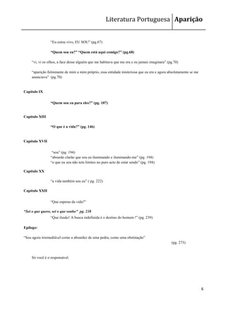 Literatura Portuguesa Aparição


                 ―Eu estou vivo, EU SOU‖ (pg.67)

                 “Quem sou eu?” “Quem está aqui comigo?” (pg.68)

     ―vi, vi os olhos, a face desse alguém que me habitava que me era e eu jamais imaginara‖ (pg.70)

     ―aparição fulminante de mim a mim próprio, essa entidade misteriosa que eu era e agora absolutamente se me
     anunciava‖ (pg.70)


Capítulo IX

                 “Quem sou eu para eles?” (pg. 107)


Capítulo XIII

                 “O que é a vida?” (pg. 146)


Capítulo XVII

                  ―sou‖ (pg. 194)
                 ―absurdo clarão que sou eu iluminando e iluminando-me‖ (pg. 194)
                 ―o que eu sou não tem limites no puro acto de estar sendo‖ (pg. 194)

Capítulo XX

                 ―a vida também sou eu‖ ( pg. 222)

Capítulo XXII

                 ―Que esperas da vida?‖

“Sei o que quero, sei o que sonho” pg. 238
                 ―Que ilusão! A busca indefinida é o destino do homem !‖ (pg. 239)

Epílogo:

―Sou agora irremediável como a absurdez de uma pedra, como uma obstinação‖
                                                                                               (pg. 273)


     Só você é o responsável.




                                                                                                                  6
 