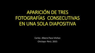 APARICIÓN DE TRES
FOTOGRAFÍAS CONSECUTIVAS
EN UNA SOLA DIAPOSITIVA
Carlos Albero Paco Vilchez
Chiclayo- Perú. 2015
 